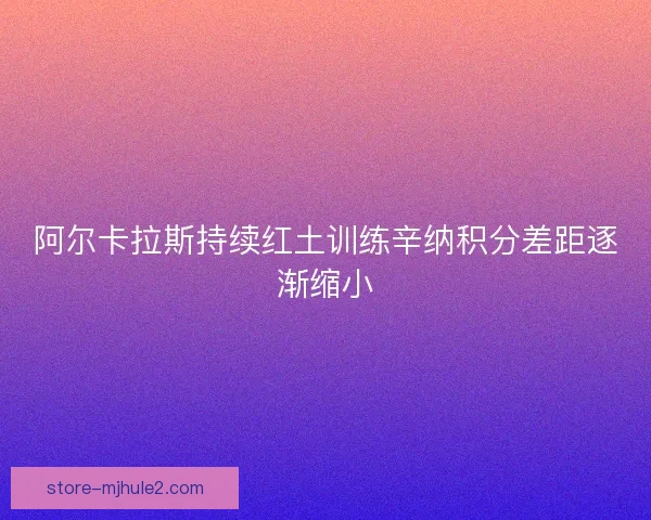 阿尔卡拉斯持续红土训练辛纳积分差距逐渐缩小